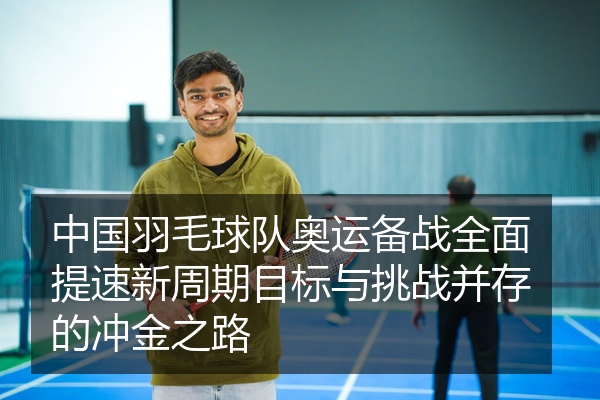中国羽毛球队奥运备战全面提速新周期目标与挑战并存的冲金之路