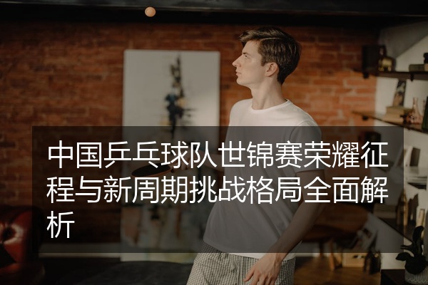 中国乒乓球队世锦赛荣耀征程与新周期挑战格局全面解析