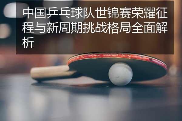 中国乒乓球队世锦赛荣耀征程与新周期挑战格局全面解析