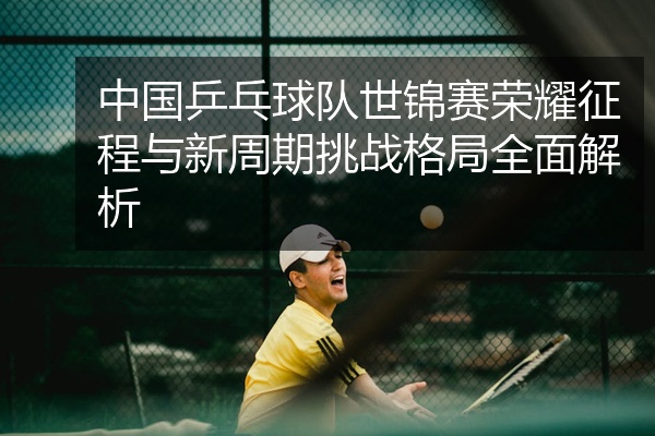 中国乒乓球队世锦赛荣耀征程与新周期挑战格局全面解析