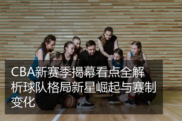 CBA新赛季揭幕看点全解析球队格局新星崛起与赛制变化