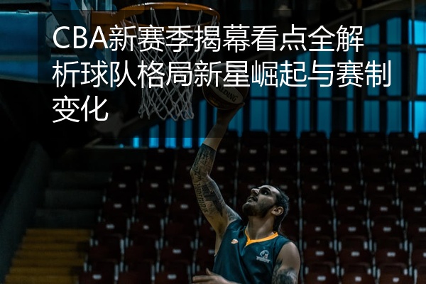 CBA新赛季揭幕看点全解析球队格局新星崛起与赛制变化