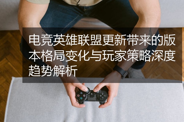 电竞英雄联盟更新带来的版本格局变化与玩家策略深度趋势解析