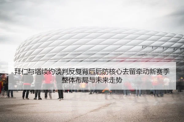拜仁与塔续约谈判反复背后后防核心去留牵动新赛季整体布局与未来走势