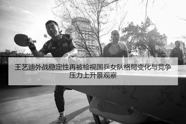 王艺迪外战稳定性再被检视国乒女队格局变化与竞争压力上升景观察